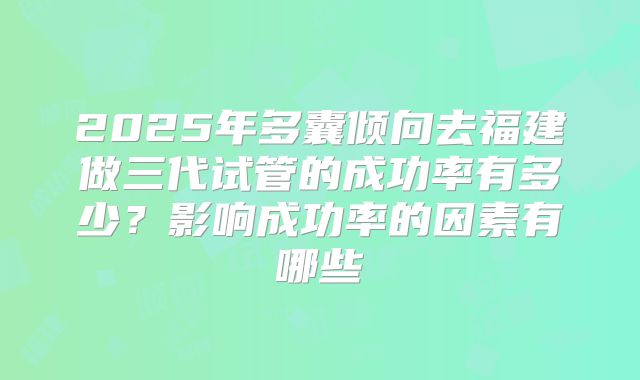 2025年多囊倾向去福建做三代试管的成功率有多少?影响成功率的因素有哪些