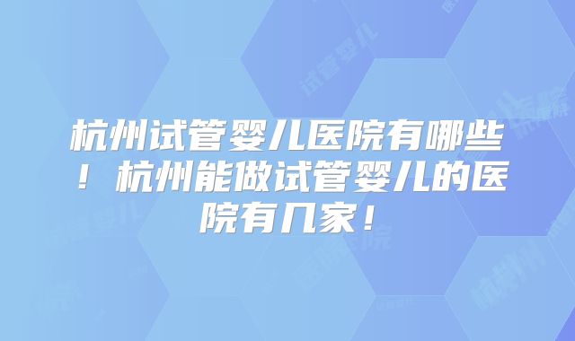 杭州试管婴儿医院有哪些！杭州能做试管婴儿的医院有几家！