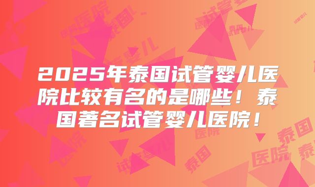 2025年泰国试管婴儿医院比较有名的是哪些！泰国著名试管婴儿医院！