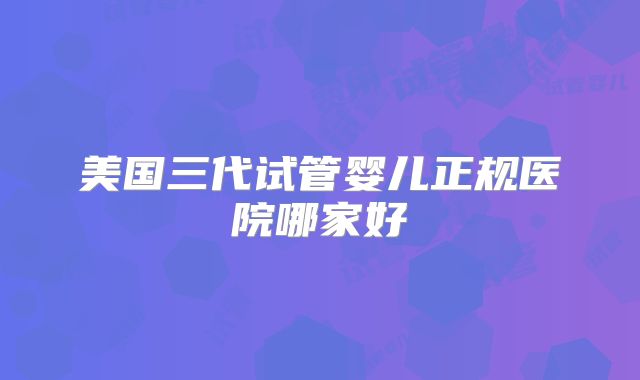 美国三代试管婴儿正规医院哪家好