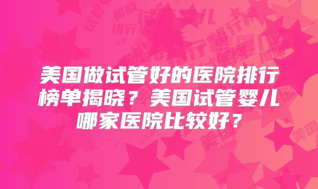 美国做试管好的医院排行榜单揭晓?美国试管婴儿哪家医院比较好?