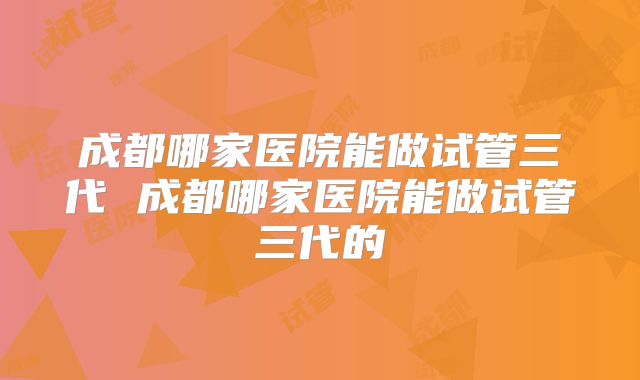成都哪家医院能做试管三代 成都哪家医院能做试管三代的