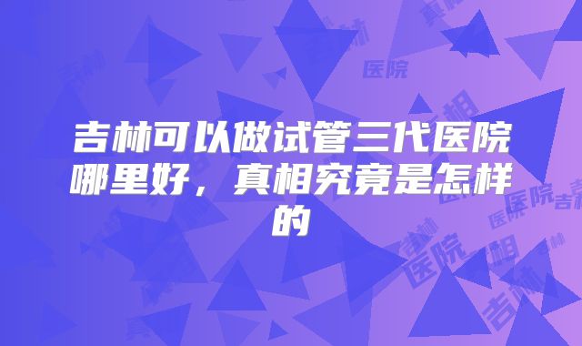 吉林可以做试管三代医院哪里好,真相究竟是怎样的
