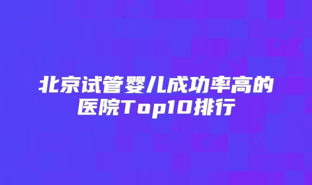 北京试管婴儿成功率高的医院Top10排行
