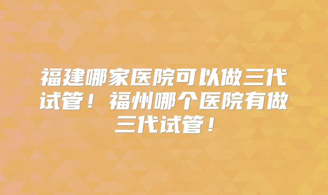 福建哪家医院可以做三代试管！福州哪个医院有做三代试管！