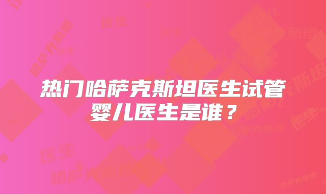 热门哈萨克斯坦医生试管婴儿医生是谁？