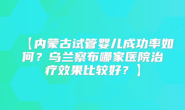 【内蒙古试管婴儿成功率如何？乌兰察布哪家医院治疗效果比较好？】