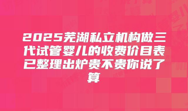 2025芜湖私立机构做三代试管婴儿的收费价目表已整理出炉贵不贵你说了算