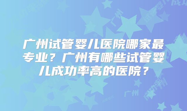 广州试管婴儿医院哪家最专业？广州有哪些试管婴儿成功率高的医院？