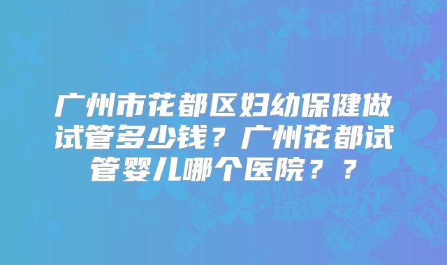 广州市花都区妇幼保健做试管多少钱？广州花都试管婴儿哪个医院？？