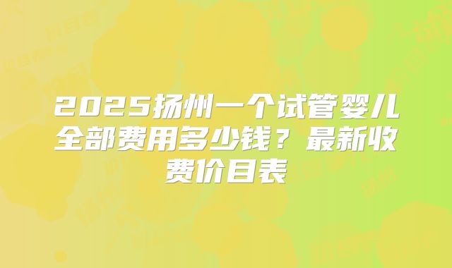 2025扬州一个试管婴儿全部费用多少钱？最新收费价目表