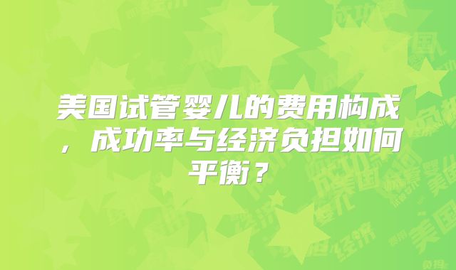 美国试管婴儿的费用构成，成功率与经济负担如何平衡？