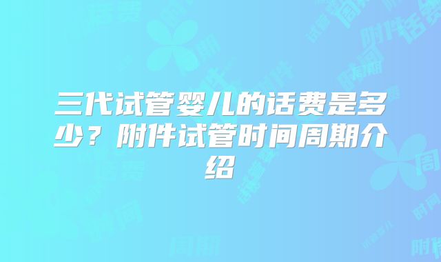 三代试管婴儿的话费是多少?附件试管时间周期介绍