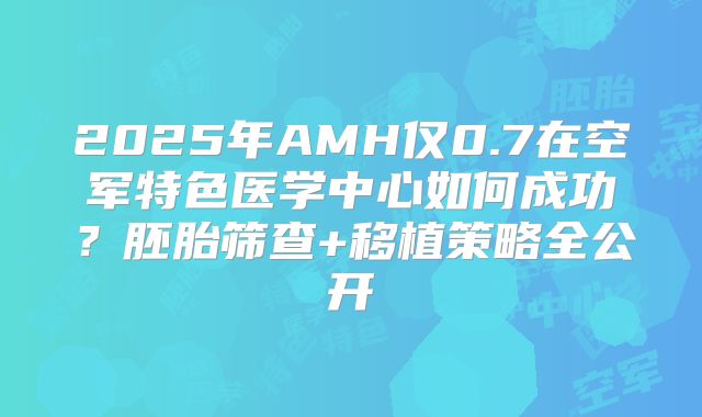 2025年AMH仅0.7在空军特色医学中心如何成功？胚胎筛查+移植策略全公开