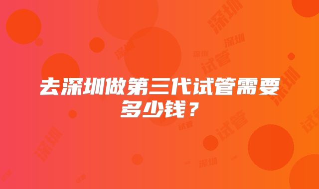 去深圳做第三代试管需要多少钱?