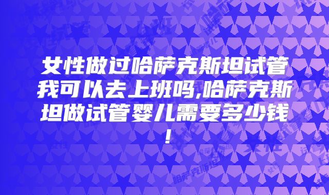 女性做过哈萨克斯坦试管我可以去上班吗,哈萨克斯坦做试管婴儿需要多少钱！