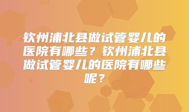 钦州浦北县做试管婴儿的医院有哪些？钦州浦北县做试管婴儿的医院有哪些呢？
