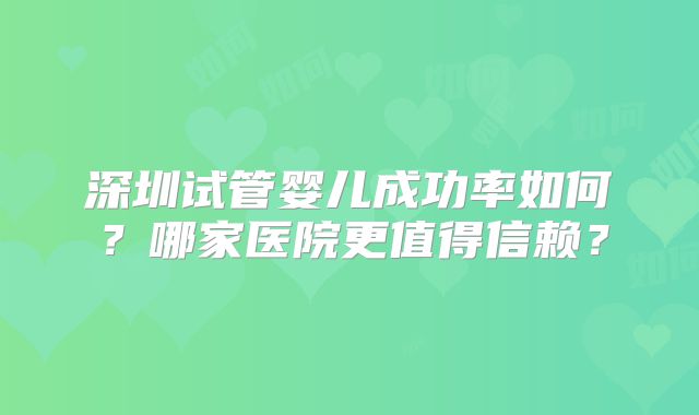 深圳试管婴儿成功率如何？哪家医院更值得信赖？