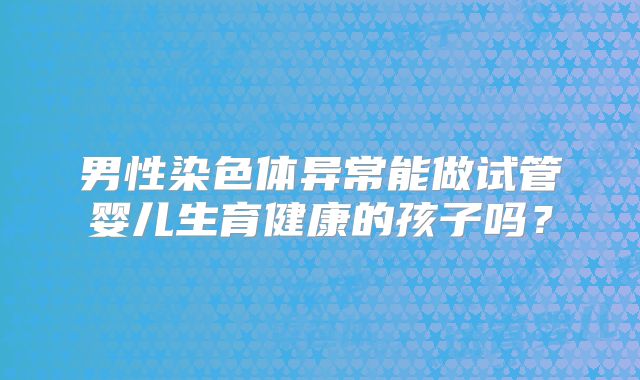 男性染色体异常能做试管婴儿生育健康的孩子吗？