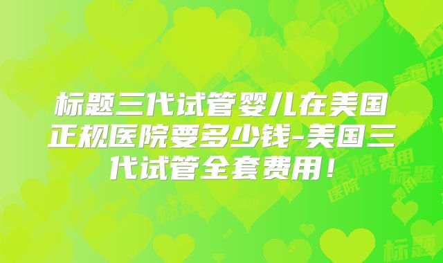 标题三代试管婴儿在美国正规医院要多少钱-美国三代试管全套费用！