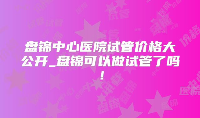 盘锦中心医院试管价格大公开_盘锦可以做试管了吗！