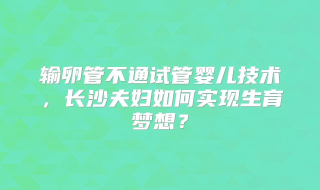 输卵管不通试管婴儿技术，长沙夫妇如何实现生育梦想？