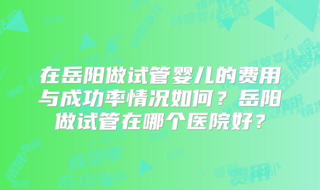 在岳阳做试管婴儿的费用与成功率情况如何?岳阳做试管在哪个医院好?