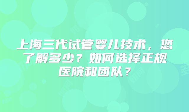 上海三代试管婴儿技术，您了解多少？如何选择正规医院和团队？