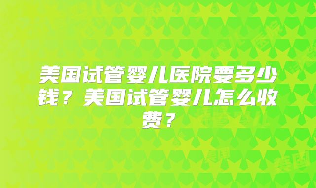 美国试管婴儿医院要多少钱?美国试管婴儿怎么收费?