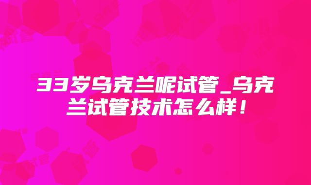 33岁乌克兰呢试管_乌克兰试管技术怎么样!