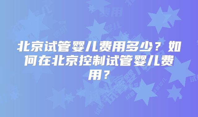 北京试管婴儿费用多少?如何在北京控制试管婴儿费用?