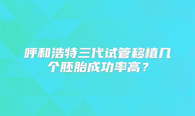 呼和浩特三代试管移植几个胚胎成功率高?