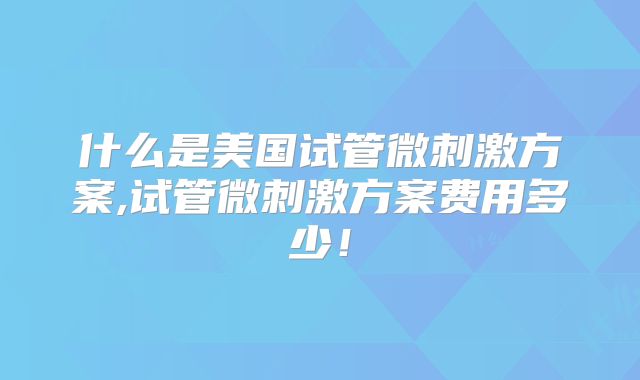 什么是美国试管微刺激方案,试管微刺激方案费用多少！