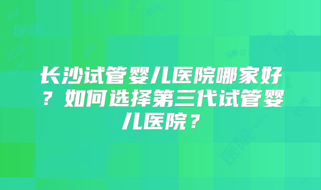 长沙试管婴儿医院哪家好？如何选择第三代试管婴儿医院？