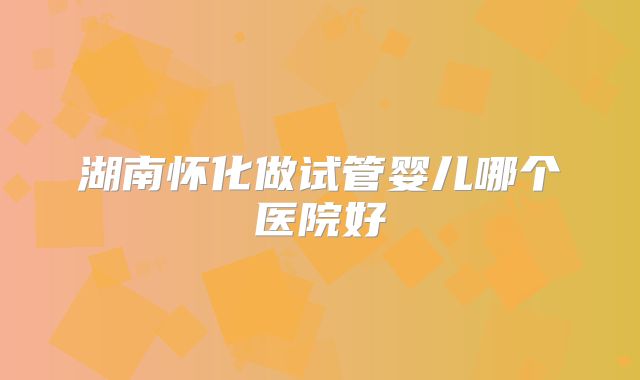 湖南怀化做试管婴儿哪个医院好