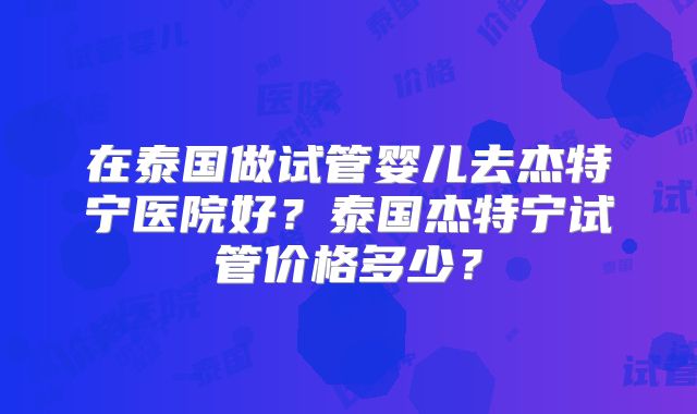 在泰国做试管婴儿去杰特宁医院好?泰国杰特宁试管价格多少?
