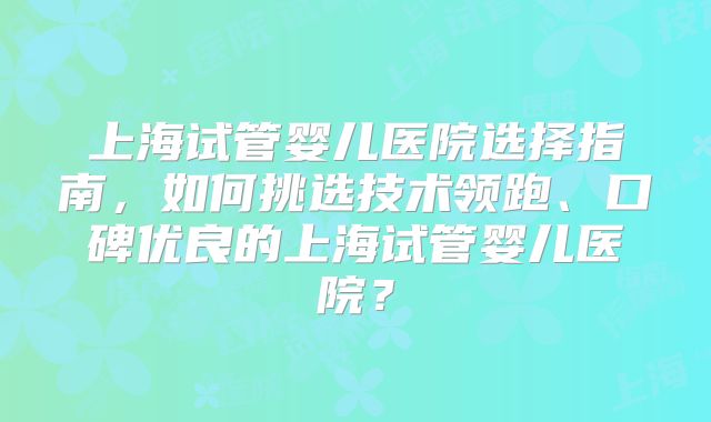 上海试管婴儿医院选择指南，如何挑选技术领跑、口碑优良的上海试管婴儿医院？