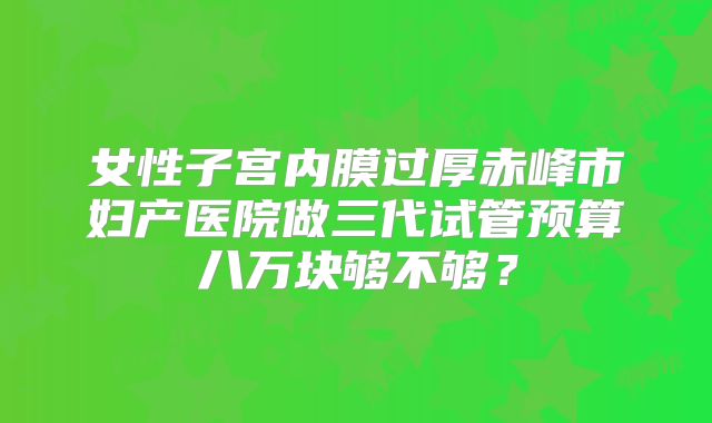 女性子宫内膜过厚赤峰市妇产医院做三代试管预算八万块够不够?