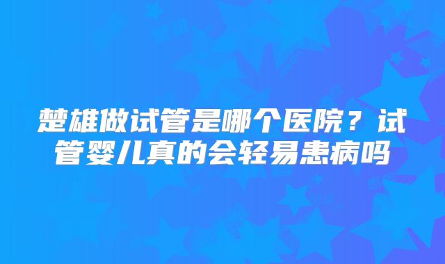 楚雄做试管是哪个医院？试管婴儿真的会轻易患病吗