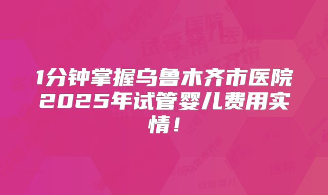 1分钟掌握乌鲁木齐市医院2025年试管婴儿费用实情！