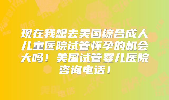 现在我想去美国综合成人儿童医院试管怀孕的机会大吗！美国试管婴儿医院咨询电话！