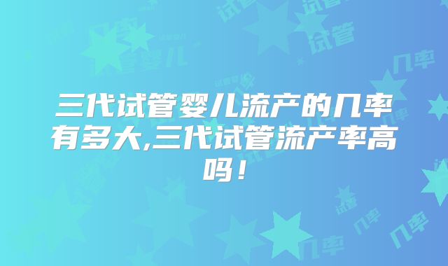 三代试管婴儿流产的几率有多大,三代试管流产率高吗！
