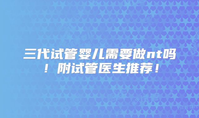三代试管婴儿需要做nt吗！附试管医生推荐！