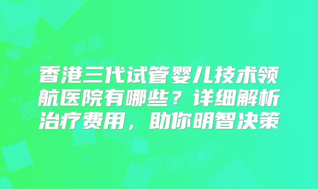 香港三代试管婴儿技术领航医院有哪些?详细解析治疗费用,助你明智决策