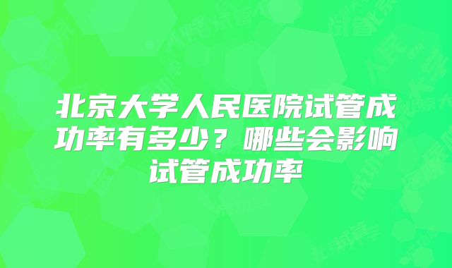 北京大学人民医院试管成功率有多少？哪些会影响试管成功率