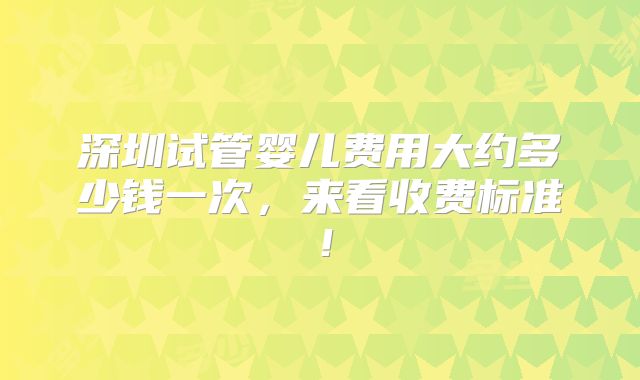 深圳试管婴儿费用大约多少钱一次，来看收费标准！