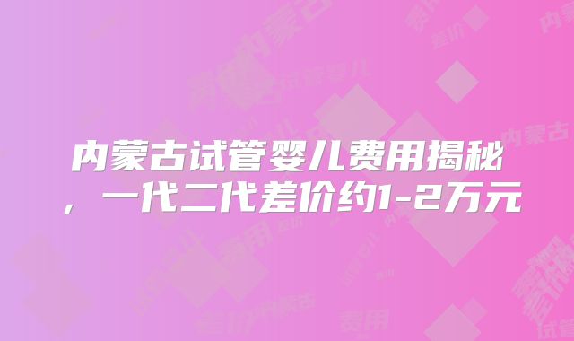 内蒙古试管婴儿费用揭秘,一代二代差价约1-2万元