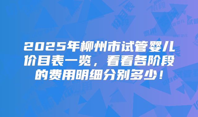 2025年柳州市试管婴儿价目表一览，看看各阶段的费用明细分别多少！