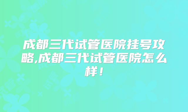 成都三代试管医院挂号攻略,成都三代试管医院怎么样！