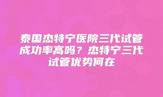 泰国杰特宁医院三代试管成功率高吗？杰特宁三代试管优势何在